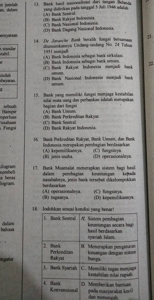 jumlah 13. Bank hasil nasionalisasi dari tangan Belanda
an, dalam yang didirikan pada tanggal 5 Juli 1946 adalah
(A) Bank Sentral.
(B) Bank Rakyat Indonesia.
(C) Bank Nasional Indonesia.
(D) Bank Dagang Nasional Indonesia.
ernyataan 21.
14. De Javasche Bank beralih fungsi bersamaan
diumumkannya Undang-undang No. 24 Tahun
st 1951 menjadi
(A) Bank Indonesia sebagai bank sirkulasi.
ar (B) Bank Indonesia sebagai bank umum. 22.
(C) Bank Rakyat Indonesia menjadi bank
i umum.
b (D) Bank Nasional Indonesia menjadi bank
umum.
g
15. Bank yang memiliki fungsi menjaga kestabilan
nilai mata uang dan perbankan adalah merupakan
sebuah bagian dari fungsi
Hampir (A) Bank Umum.
mperluas (B) Bank Perkreditan Rakyat.
rusahaan (C) Bank Sentral.
. Fungsi (D) Bank Rakyat Indonesia.
16. Bank Perkreditan Rakyat, Bank Umum, dan Bank
Indonesia merupakan pembagian berdasarkan
(A) kepemilikannya. (C) fungsinya.
(B) jenis usaha. (D) operasionalnya.
ilogram 17. Bank Muamalat menerapkan sistem bagi hasil
nembeli dalam pembagian keuntungan kepada
a beras nasabahnya, jenis bank tersebut dikelompokkan
logram. berdasarkan
(A) operasionalnya. (C) fungsinya.
(B) tugasnya. (D) kepemilikannya.
18. Jodohkan sesuai kondisi yang benar!
dalam
bahasa
engatur 
dan menengah.