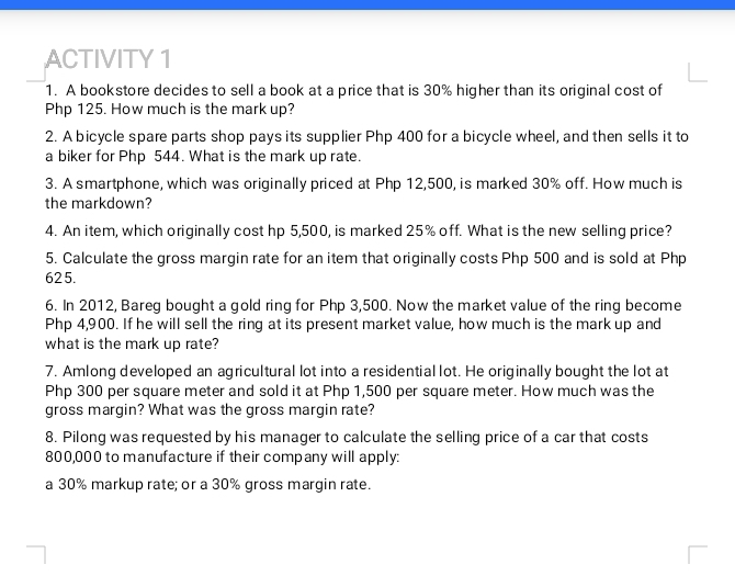 ACTIVITY 1 
1. A bookstore decides to sell a book at a price that is 30% higher than its original cost of
Php 125. How much is the mark up? 
2. A bicycle spare parts shop pays its supplier Php 400 for a bicycle wheel, and then sells it to 
a biker for Php 544. What is the mark up rate. 
3. A smartphone, which was originally priced at Php 12,500, is marked 30% off. How much is 
the markdown? 
4. An item, which originally cost hp 5,500, is marked 25% off. What is the new selling price? 
5. Calculate the gross margin rate for an item that originally costs Php 500 and is sold at Php
625. 
6. In 2012, Bareg bought a gold ring for Php 3,500. Now the market value of the ring become
Php 4,900. If he will sell the ring at its present market value, how much is the mark up and 
what is the mark up rate? 
7. Amlong developed an agricultural lot into a residential lot. He originally bought the lot at
Php 300 per square meter and sold it at Php 1,500 per square meter. How much was the 
gross margin? What was the gross margin rate? 
8. Pilong was requested by his manager to calculate the selling price of a car that costs
800,000 to manufacture if their company will apply: 
a 30% markup rate; or a 30% gross margin rate.