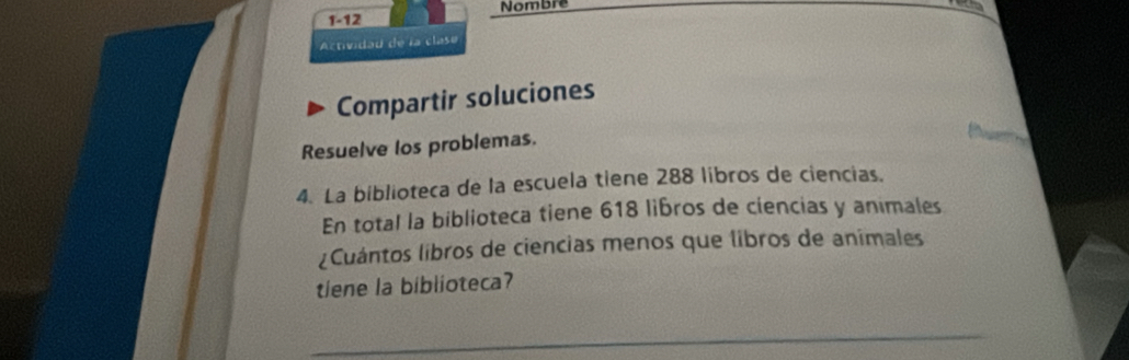 1-12 Nombre 

Actividau de la clase 
Compartir soluciones 
Resuelve los problemas. 
4. La biblioteca de la escuela tiene 288 libros de ciencias. 
En total la biblioteca tiene 618 libros de ciencias y animales 
¿Cuántos libros de ciencias menos que libros de animales 
tiene la biblioteca? 
_