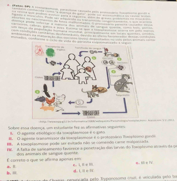 (Fatec-SP) A toxoplasmose, parasitose causada pelo protozoário Toxoplosmo gondil e
também conhecida como "a doença do gato", pode ser assintomática ou causar lesões
na retina que podem evoluir para a cegueira, além de graves problemas no miocárdio
figado e musculos. Pode ser adquirida ou transmitida congenitamente, o que acarreta
abortos ou nascimentos de fetos malformados. O protozoário parasita causador dessa
doença pode infectar a maioria dos animais de sangue quente, como bois, porcos
carneiros, cabras, gatos e aves Estima-se que a toxoplasmose ocorra em pelo menos
um terço da população humana mundial, principalmente em locais quentes, úmidos.
com condições sanitárias desfavoráveis, devido ao efeito favorecedor dessas condições
ambientais na maturação dos oocistos (ovos) depositados no solo pelos animais conta-
minados, conforme o ciclo d. Acesso.em: 5.11.2011.
Sobre essa doença, um estudante fez as afirmativas seguintes:
I O agente etiológico da toxoplasmose é o gato.
O agente transmissor da toxoplasmose é o protozoário Toxoplasma gondii.
A toxoplasmose pode ser evitada não se comendo carne malpassada.
A falta de saneamento favorece a penetração das larvas do Toxoplasma através da po
dos animais de sangue quente.
É correto o que se afirma apenas em:
a. II. c. I, Ⅱe Ⅲ. e. III e IV.
b、Ⅲ. d. I, I e IV.
Chagas provocada pelo Trypanosoma cruzi, é veiculada pelo ba