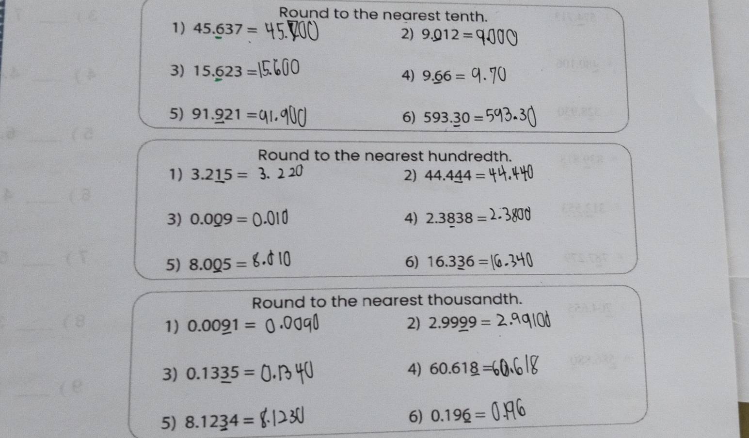 Round to the nearest tenth. 
1) 45.637=
2) 9.012=
3) 15._ 623=
4) 9._ 66=
5) 91._ 921= 6) 593.30=
Round to the nearest hundredth. 
1) 3.2_ 15=3. 2) 44.4_ 44=
3) 0.0_ 09= 4) 2.3838=
5) 8.005= 6) 16.3_ 36=
Round to the nearest thousandth. 
1) 0.00_ 91= 2) 2.9999=
3) 0.13_ 35=
4) 60.61_ 8=
5) 8.1234=
6) 0.19_ 6=