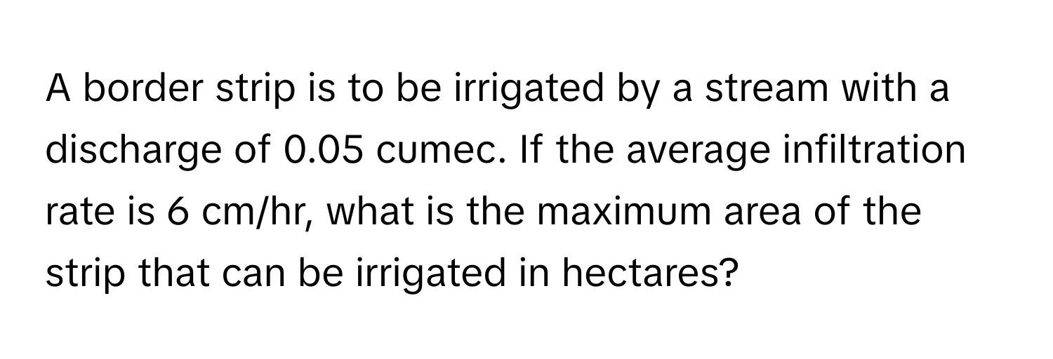 A border strip is to be irrigated by a stream with a discharge of 0.05 cumec. If the average infiltration rate is 6 cm/hr, what is the maximum area of the strip that can be irrigated in hectares?