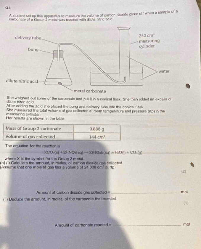 A student set up this apparatus to measure the volume of carbon dioxide given off when a sample of a
carbonate of a Group 2 metal was reacted with dilute nitric acid.
She weighed out some of the carbonate and put it in a conical flask. She then added an excess of
dilute nitric acid
After adding the acid she placed the bung and delivery tube into the conical flask.
She measured the total volume of gas collected at room temperature and pressure (rtp) in the
measuring cylinder
Her results are shown in the table
The equation for the reaction is
XCO_3(s)+2HNO_2(s(NO=X(NO_3)_2(aq)+H_2O(l)+CO_2(g)
where X is the symbol for the Group 2 metal.
(a) (i) Calculate the amount, in moles, of carbon dioxide gas collected.
(Assume that one mole of gas has a volume of 24000cm^3 al rtp)
(2)
Amount of carbon dioxide gas collected = _mol
(ii) Deduce the amount, in moles, of the carbonate that reacted.
(1)
Amount of carbonate reacted = _mol