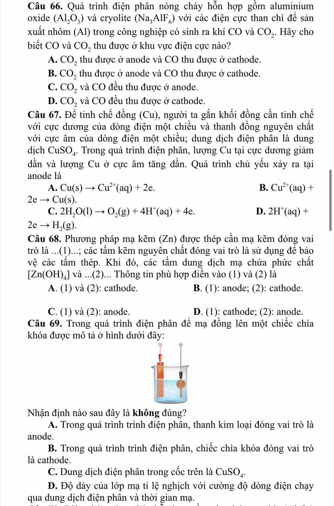 Quá trình điện phân nóng chảy hỗn hợp gồm aluminium
oxide (Al_2O_3) và cryolite (Na_3AlF_6) với các điện cực than chì để sản
xuất nhôm (Al) trong công nghiệp có sinh ra khí CO và CO_2 ,. Hãy cho
biết CO và CO_2 thu được ở khu vực điện cực nào?
A. CO_2 thu được ở anode và CO thu được ở cathode.
B. CO_2 thu được ở anode và CO thu được ở cathode.
C. CO_2 và CO đều thu được ở anode.
D. CO_2 và CO đều thu được ở cathode.
Câu 67. Để tinh chế đồng (Cu), người ta gắn khối đồng cần tinh chế
với cực dương của dòng điện một chiều và thanh đồng nguyên chất
với cực âm của dòng điện một chiều; dung dịch điện phân là dung
dịch CuSO_4.. Trong quá trình điện phân, lượng Cu tại cực dương giảm
dần và lượng Cu ở cực âm tăng dần. Quá trình chủ yếu xảy ra tại
anode là
A. Cu(s)to Cu^(2+)(aq)+2e. B. Cu^(2+)(aq)+
2eto Cu(s).
C. 2H_2O(l)to O_2(g)+4H^+(aq)+4e. D. 2H^+(aq)+
2eto H_2(g).
Câu 68. Phương pháp mạ kẽm ∠ n ) được thép cần mạ kẽm đóng vai
trò là ...(1)...; các tấm kẽm nguyên chất đóng vai trò là sử dụng để bảo
vệ các tấm thép. Khi đó, các tấm dung dịch mạ chứa phức chất
[Zn(OH)_4] V và ...(2)... Thông tin phù hợp điền vào (1) và (2) là
A. (1) và (2): cathode. B. (1): anode; (2): cathode.
C. (1) và (2): anode. D. (1): cathode; (2): anode.
Câu 69. Trong quá trình điện phân để mạ đồng lên một chiếc chìa
khóa được mô tả ở hình dưới đây:
Nhận định nào sau đây là không đúng?
A. Trong quá trình trình điện phân, thanh kim loại đóng vai trò là
anode.
B. Trong quá trình trình điện phân, chiếc chìa khóa đóng vai trò
là cathode.
C. Dung dịch điện phân trong cốc trên là CuSO_4.
D. Độ dày của lớp mạ tỉ lệ nghịch với cường độ dòng điện chạy
qua dung dịch điện phân và thời gian mạ.