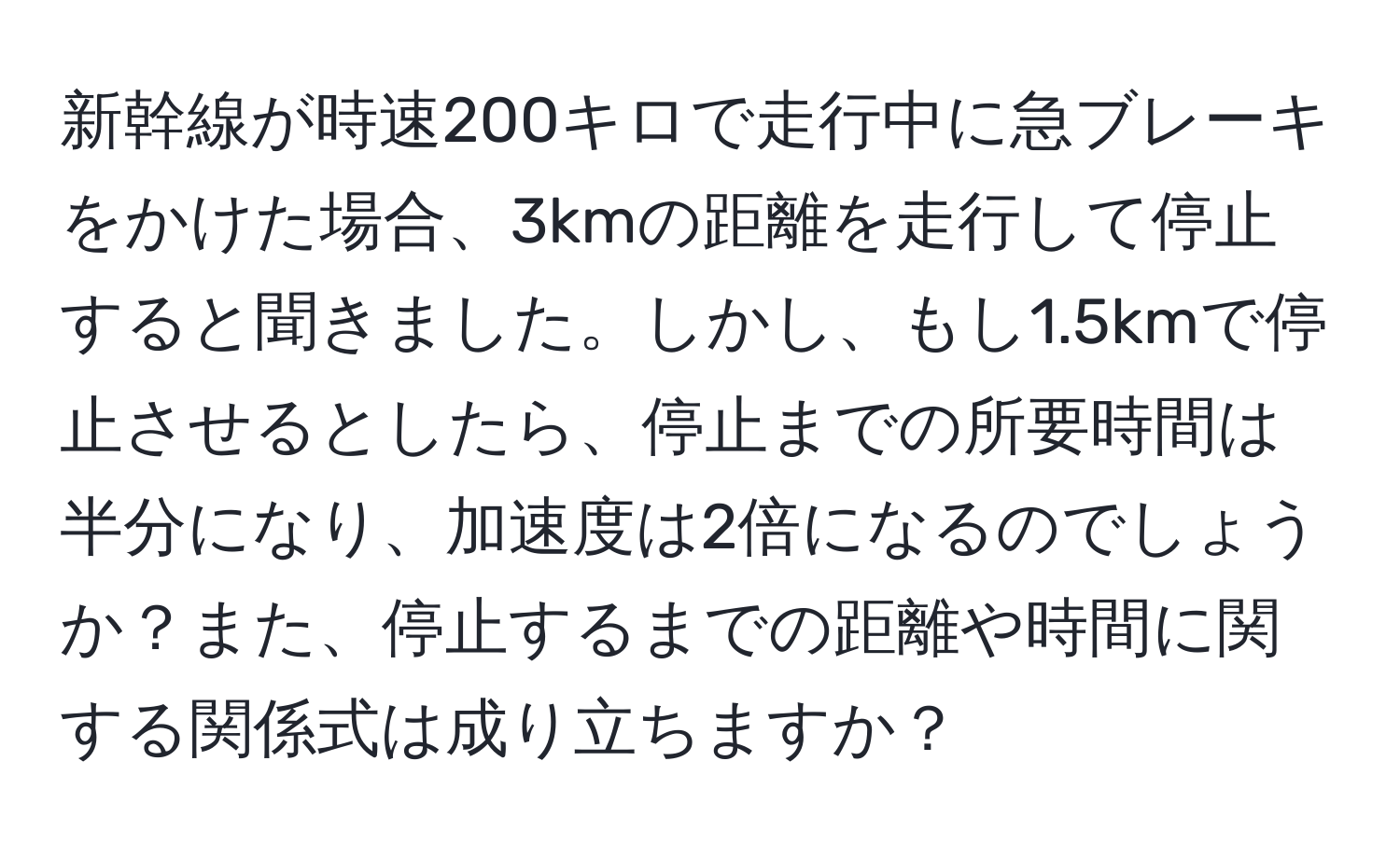 新幹線が時速200キロで走行中に急ブレーキをかけた場合、3kmの距離を走行して停止すると聞きました。しかし、もし1.5kmで停止させるとしたら、停止までの所要時間は半分になり、加速度は2倍になるのでしょうか？また、停止するまでの距離や時間に関する関係式は成り立ちますか？