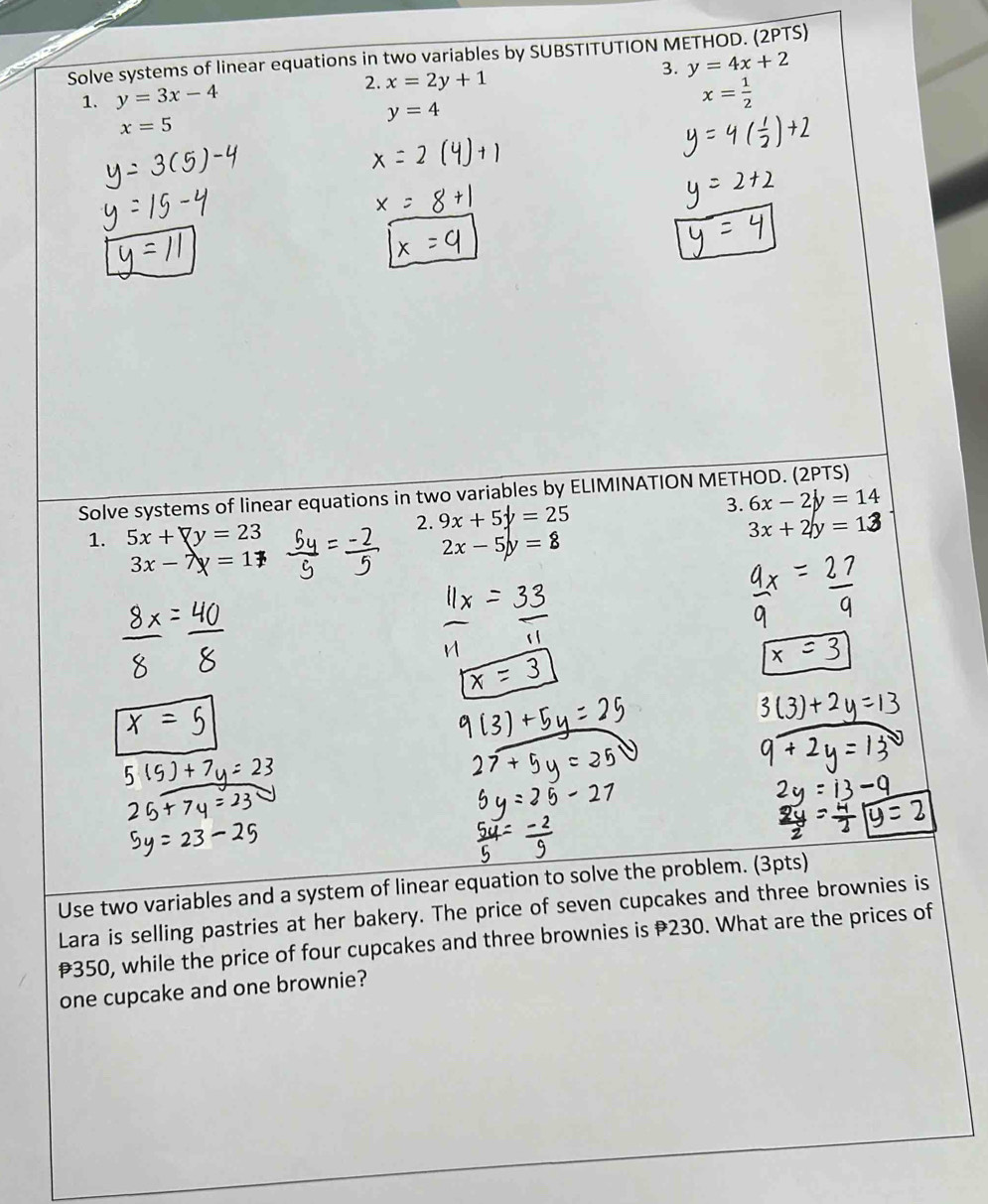 Solve systems of linear equations in two variables by SUBSTITUTION METHOD. (2PTS) 
3. y=4x+2
1. y=3x-4 2. x=2y+1
y=4
x= 1/2 
x=5
Solve systems of linear equations in two variables by ELIMINATION METHOD. (2PTS) 
2. 9x+5y=25 3. 6x-2y=14
1. 5x +▽y = 23
3x + 2y = 12
3x-7 =1
2x-5y=8
Use two variables and a system of linear equation to solve the problem. (3pts) 
Lara is selling pastries at her bakery. The price of seven cupcakes and three brownies is
350, while the price of four cupcakes and three brownies is 230. What are the prices of 
one cupcake and one brownie?