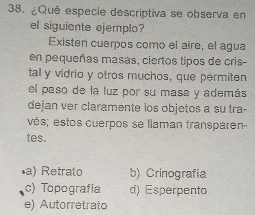 ¿Qué especie descriptiva se observa en
el siguiente ejemplo?
Existen cuerpos como el aire, el agua
en pequeñas masas, ciertos tipos de cris-
tal y vidrio y otros muchos, que permiten
el paso de la luz por su masa y además
dejan ver claramente los objetos a su tra-
vés; estos cuerpos se llaman transparen-
tes.
•a) Retrato b) Crinografía
c) Topografía d) Esperpento
e) Autorretrato