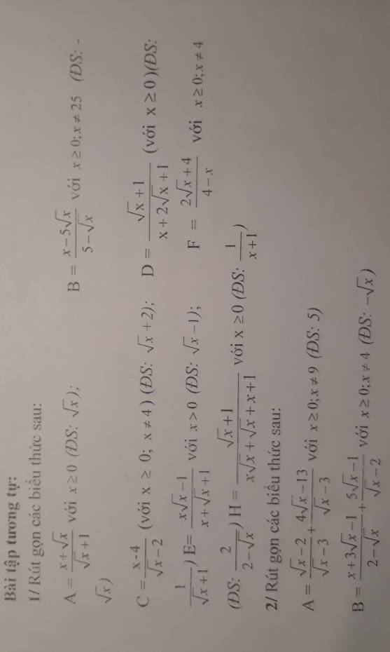 Bài tập tương tự: 
1/ Rút gọn các biểu thức sau:
A= (x+sqrt(x))/sqrt(x)+1  với x≥ 0 (DS: sqrt(x)) B= (x-5sqrt(x))/5-sqrt(x)  với x≥ 0; x!= 25 (DS: -
sqrt(x))
C= (x-4)/sqrt(x)-2  (với x≥ 0;x!= 4) (ĐS: sqrt(x)+2); D= (sqrt(x)+1)/x+2sqrt(x)+1  (với x≥ 0) (DS:
 1/sqrt(x)+1 )E= (xsqrt(x)-1)/x+sqrt(x)+1  với x>0 (ĐS: sqrt(x)-1); F= (2sqrt(x)+4)/4-x  với x≥ 0;x!= 4
(DS:  2/2-sqrt(x) )H= (sqrt(x)+1)/xsqrt(x)+sqrt(x)+x+1  với x≥ 0 (ĐS:  1/x+1 )
2/ Rút gọn các biểu thức sau:
A= (sqrt(x)-2)/sqrt(x)-3 + (4sqrt(x)-13)/sqrt(x)-3  với x≥ 0; x!= 9 (DS: 5)
B= (x+3sqrt(x)-1)/2-sqrt(x) + (5sqrt(x)-1)/sqrt(x)-2  với x≥ 0; x!= 4 (ĐS: -sqrt(x))