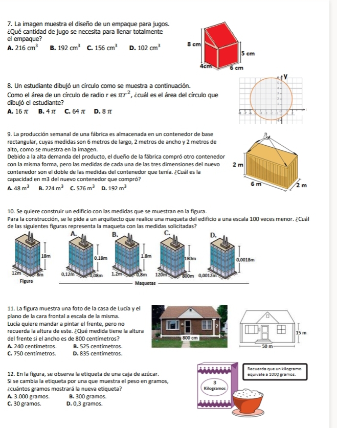 La imagen muestra el diseño de un empaque para jugos.
¿Qué cantidad de jugo se necesita para llenar totalmente
el empaque?
A. 216cm^3 B. 192cm^3 C. 156cm^3 D. 102cm^3
8. Un estudiante dibujó un círculo como se muestra a continuación.
Como el área de un círculo de radio r es π r^2 ecuál es el área del círculo que
dibujó el estudiante?
A. 16 π B. 4 π C. 64 π D. 8 π 
9. La producción semanal de una fábrica es almacenada en un contenedor de base
rectangular, cuyas medidas son 6 metros de largo, 2 metros de ancho y 2 metros de
alto, como se muestra en la imagen.
Debido a la alta demanda del producto, el dueño de la fábrica compró otro contenedor
con la misma forma, pero las medidas de cada una de las tres dimensiones del nuevo
contenedor son el doble de las medidas del contenedor que tenía. ¿Cuál es la 
capacidad en m3 del nuevo contenedor que compró?
A. 48m^3 B. 224m^3 C. 576m^3 D. 192m^3
10. Se quiere construir un edificio con las medidas que se muestran en la figura.
Para la construcción, se le pide a un arquitecto que realice una maqueta del edificio a una escala 100 veces menor. ¿Cuál
de las siguientes figuras representa la maqueta con las medidas solicitadas?
Maquetas
11. La figura muestra una foto de la casa de Lucía y el
plano de la cara frontal a escala de la misma.
Lucía quiere mandar a pintar el frente, pero no
recuerda la altura de este. ¿Qué medida tiene la altura 15 m
del frente si el ancho es de 800 centímetros? 800 cm
A. 240 centímetros. B. 525 centímetros. 50 m
C. 750 centímetros. D. 835 centímetros.
Recuerda que un kilogramo
12. En la figura, se observa la etiqueta de una caja de azúcar. equivale a 1000 gramos.
Si se cambia la etiqueta por una que muestra el peso en gramos, 3
¿cuántos gramos mostrará la nueva etiqueta? Kilogramos
A. 3.000 gramos. B. 300 gramos.
C. 30 gramos. D. 0,3 gramos.