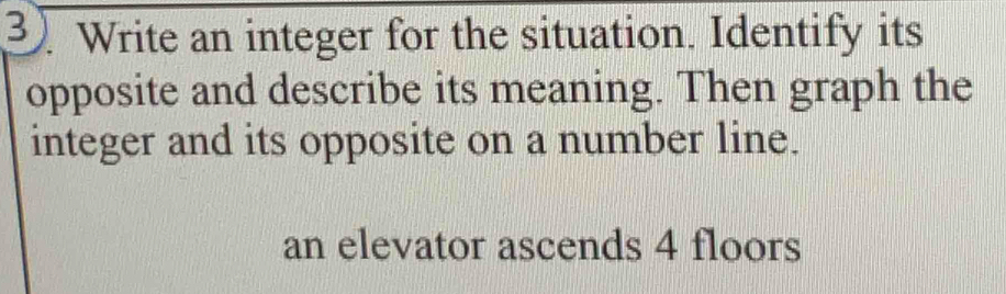 Write an integer for the situation. Identify its 
opposite and describe its meaning. Then graph the 
integer and its opposite on a number line. 
an elevator ascends 4 floors