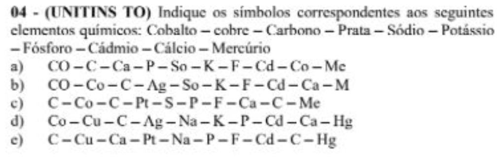 04 - (UNITINS TO) Indique os símbolos correspondentes aos seguintes 
elementos químicos: Cobalto - cobre - Carbono - Prata - Sódio - Potássio 
- Fósforo - Cádmio - Cálcio - Mercúrio 
a) CO-C-Ca-P-So-K-F-Cd-Co-Mc
b) CO-Co-C-Ag-So-K-F-Cd-Ca-M
c) C-Co-C-Pt-S-P-F-Ca-C-Me
d) Co-Cu-C-Ag-Na-K-P-Cd-Ca-Hg
c) C-Cu-Ca-Pt-Na-P-F-Cd-C-Hg