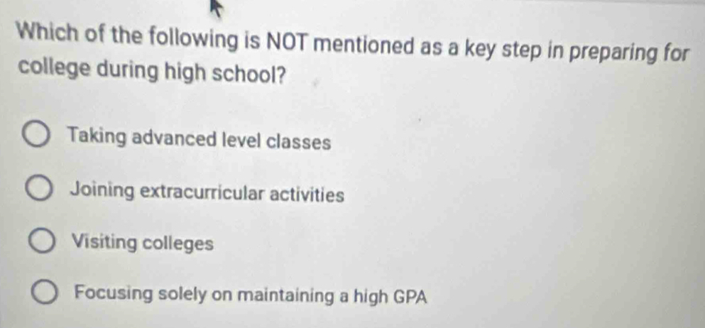 Which of the following is NOT mentioned as a key step in preparing for
college during high school?
Taking advanced level classes
Joining extracurricular activities
Visiting colleges
Focusing solely on maintaining a high GPA