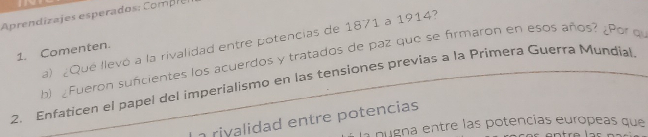 Aprendizajes esperados: Compres 
a) ¿Qué llevó a la rivalidad entre potencias de 1871 a 1914? 
1. Comenten. 
b) ¿Fueron suficientes los acuerdos y tratados de paz que se firmaron en esos años? ¿Por q 
2. Enfaticen el papel del imperialismo en las tensiones previas a la Primera Guerra Mundial 
a rivalidad entre potencias 
la p g a en tre las potencías europeas que