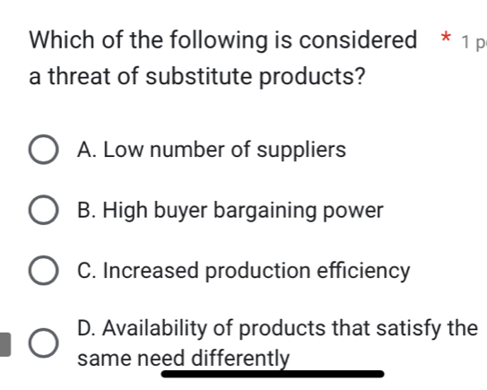 Which of the following is considered * 1 p
a threat of substitute products?
A. Low number of suppliers
B. High buyer bargaining power
C. Increased production efficiency
D. Availability of products that satisfy the
same need differently