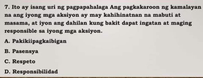 Ito ay isang uri ng pagpapahalaga Ang pagkakaroon ng kamalayan
na ang iyong mga aksiyon ay may kahihinatnan na mabuti at
masama, at iyon ang dahilan kung bakit dapat ingatan at maging
responsible sa iyong mga aksiyon.
A. Pakikiipagkaibigan
B. Pasensya
C. Respeto
D. Responsibilidad