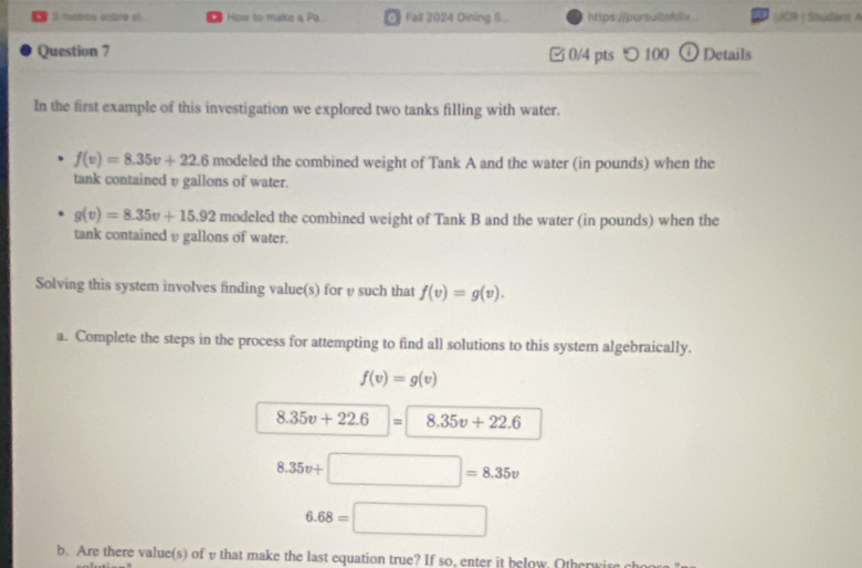 motos sobre al. How to make a Pa O Fall 2024 Dining S... https:.//pursuitafdiv UCR | Student A 
Question 7 □ 0/4 pts つ 100 ODetails 
In the first example of this investigation we explored two tanks filling with water.
f(v)=8.35v+22.6 modeled the combined weight of Tank A and the water (in pounds) when the 
tank containedυ gallons of water.
g(v)=8.35v+15.92 modeled the combined weight of Tank B and the water (in pounds) when the 
tank contained υ gallons of water. 
Solving this system involves finding value(s) for υ such that f(v)=g(v). 
a. Complete the steps in the process for attempting to find all solutions to this system algebraically.
f(v)=g(v)
8.35v+22.6|= 8.35v+22.6
8.35v+□ =8.35v
6.68=□
b. Are there value(s) of v that make the last equation true? If so, enter it below. Otherwis