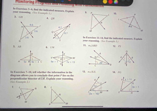 Monitoring Progress and Modeling with Mathematies
In Exercises 3-6, find the indicated measure. Explain 9.
your reasoning. (See Example 1.) 10.
3. GH 4. QR
 
 
In Exercises 11-14, find the indicated measure. Explain
your reasoning. (See Example 3.)
5. AB 6. UW 11. m∠ ABD 12. PS
Q
x
v  WP R
D
9x+1 U 7x+13 s 12
In Exercises 7-10, tell whether the information in the 13. m∠ KJL 14、 FG
diagram allows you to conclude that point P lies on the
perpendicular bisector of overline LM , Explain your reasoning. 
(See Example 2.)
7.8.