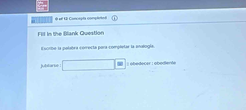 Mc 
Graw 
;H1 
I 0 of 12 Concepts completed 
Fill in the Blank Question 
Escribe la palabra correcta para completar la analogía. 
jubliarse : □ □ = :: obedecer : obediente