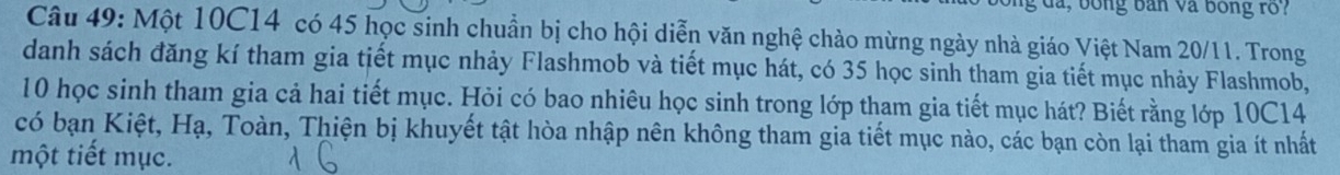 là, bóng bản và bóng rố? 
Câu 49: Một 10C14 có 45 học sinh chuẩn bị cho hội diễn văn nghệ chào mừng ngày nhà giáo Việt Nam 20/11. Trong 
danh sách đăng kí tham gia tiết mục nhảy Flashmob và tiết mục hát, có 35 học sinh tham gia tiết mục nhảy Flashmob,
10 học sinh tham gia cả hai tiết mục. Hỏi có bao nhiêu học sinh trong lớp tham gia tiết mục hát? Biết rằng lớp 10C14
có bạn Kiệt, Hạ, Toàn, Thiện bị khuyết tật hòa nhập nên không tham gia tiết mục nào, các bạn còn lại tham gia ít nhất 
một tiết mục.