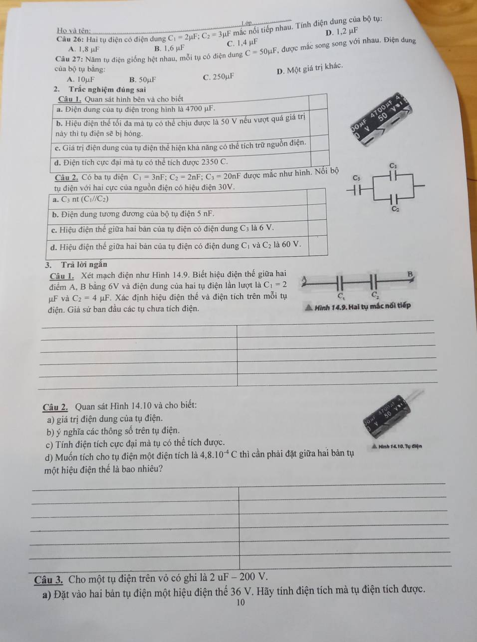 ớp
Câu 26: Hai tụ điện có điện dung C_1=2mu F;C_2=3mu μF mắc nối tiếp nhau. Tính điện dung của bộ tụ:
Họ và tên:
D. 1,2 µF
A. 1,8 μF B. 1,6 µF C. 1,4 µF
Câu 27: Năm tụ điện giống hệt nhau, mỗi tụ có điện dung C=50mu F T, được mắc song song với nhau. Điện dung
của bộ tụ bằng: D. Một giá trị khác.
A. 10µF B. 50µF C. 250µF
2. Trắc nghiệm đúng sai
at
C_1
s
C
Câu 1. Xét mạch điện như Hình 14.9. Biết hiệu điện thế giữa hai B
điểm A, B bằng 6V và điện dung của hai tụ điện lần lượt là C_1=2
μF và C_2=4 μF. Xác định hiệu điện thế và điện tích trên mỗi tụ C_1 C_2
điện. Giả sử ban đầu các tụ chưa tích điện. * Hình 14.9. Hai tụ mắc nối tiếp
Câu 2. Quan sát Hình 14.10 và cho biết:
a) giá trị điện dung của tụ điện.
b) ý nghĩa các thông số trên tụ điện.
c) Tính điện tích cực đại mà tụ có thể tích được. # Hình 14.10. Tụ điện
d) Muốn tích cho tụ điện một điện tích là 4,8.10^(-4)C thì cần phải đặt giữa hai bản tụ
một hiệu điện thể là bao nhiêu?
Câu 3. Cho một tụ điện trên vỏ có ghi là 2uF-2 00 V.
a) Đặt vào hai bản tụ điện một hiệu điện thể 36 V. Hãy tính điện tích mà tụ điện tích được.
10