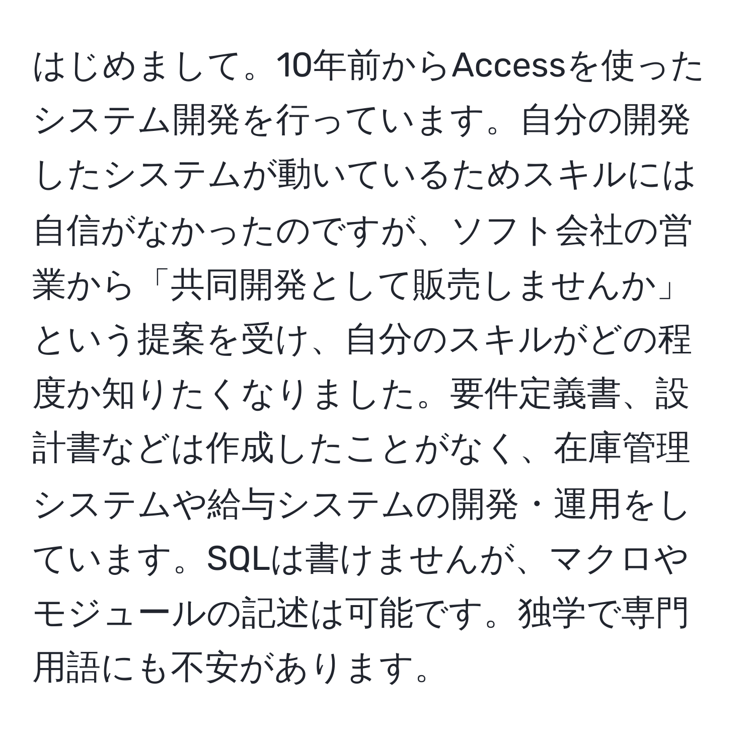 はじめまして。10年前からAccessを使ったシステム開発を行っています。自分の開発したシステムが動いているためスキルには自信がなかったのですが、ソフト会社の営業から「共同開発として販売しませんか」という提案を受け、自分のスキルがどの程度か知りたくなりました。要件定義書、設計書などは作成したことがなく、在庫管理システムや給与システムの開発・運用をしています。SQLは書けませんが、マクロやモジュールの記述は可能です。独学で専門用語にも不安があります。