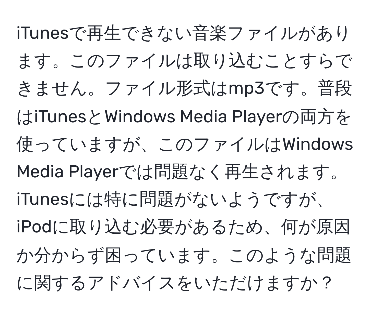 iTunesで再生できない音楽ファイルがあります。このファイルは取り込むことすらできません。ファイル形式はmp3です。普段はiTunesとWindows Media Playerの両方を使っていますが、このファイルはWindows Media Playerでは問題なく再生されます。iTunesには特に問題がないようですが、iPodに取り込む必要があるため、何が原因か分からず困っています。このような問題に関するアドバイスをいただけますか？