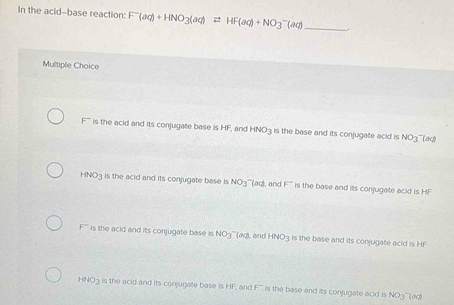 In the acid--base reaction: F^-(aq)+HNO_3(aq)leftharpoons HF(aq)+NO_3^(-(aq) _.
Multiple Choice
F ' is the acid and its conjugate base is HF, and HNO3 is the base and its conjugate acid is NO_3^-(aq)
HNO3 is the acid and its conjugate base is NO_3^-(aq) , and F^-) is the base and its conjugate acid is HF
' is the acid and its conjugate base is NO_3^(-(aq) , and HNO_3) is the base and its conjugate acid is HF
HNO3 is the acid and its conjugate base is HF, and F is the base and its conjugate acid is NO_3^-(aq)