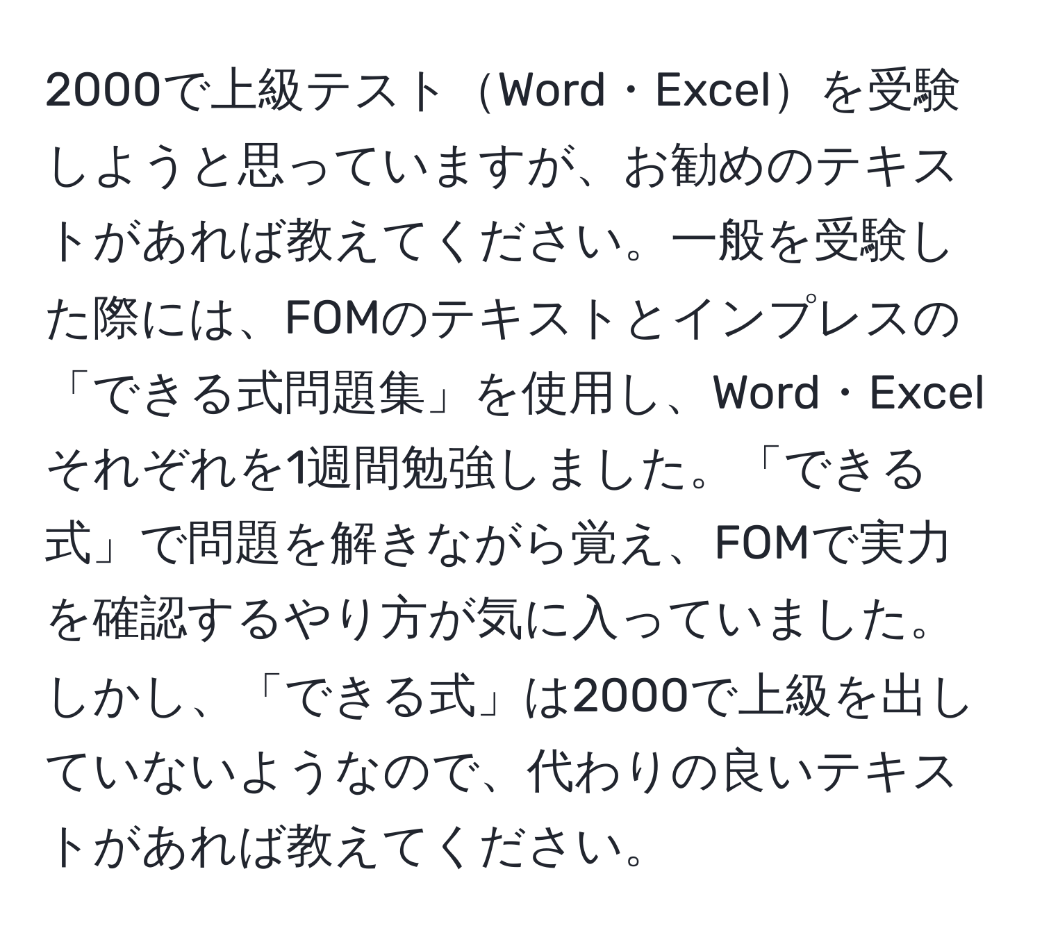 2000で上級テストWord・Excelを受験しようと思っていますが、お勧めのテキストがあれば教えてください。一般を受験した際には、FOMのテキストとインプレスの「できる式問題集」を使用し、Word・Excelそれぞれを1週間勉強しました。「できる式」で問題を解きながら覚え、FOMで実力を確認するやり方が気に入っていました。しかし、「できる式」は2000で上級を出していないようなので、代わりの良いテキストがあれば教えてください。