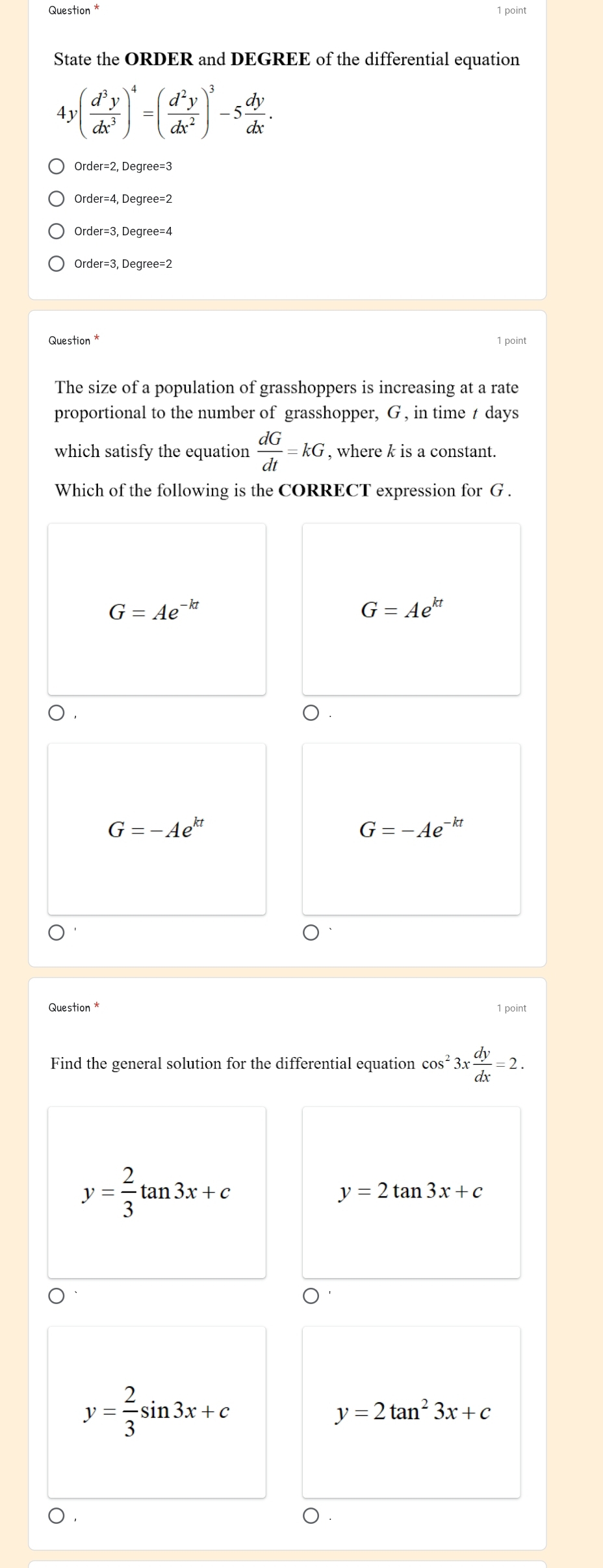 Question * 1 point
State the ORDER and DEGREE of the differential equation
4y( d^3y/dx^3 )^4=( d^2y/dx^2 )^3-5 dy/dx .
Order=4. Dearee=2
Order =3, Degree=4
Order =3, Degree=2
Question *
1 point
The size of a population of grasshoppers is increasing at a rate
proportional to the number of grasshopper, G , in time t days
which satisfy the equation  dG/dt =kG , where k is a constant.
Which of the following is the CORRECT expression for G.
G=Ae^(-kt)
G=Ae^(kt)
D. ).
G=-Ae^(kt)
G=-Ae^(-kt)
Question * 1 point
Find the general solution for the differential equation cos^23x dy/dx =2.
y= 2/3 tan 3x+c
y=2tan 3x+c
y= 2/3 sin 3x+c
y=2tan^23x+c