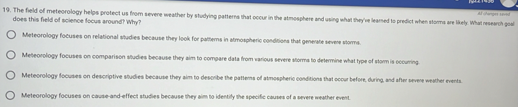 All changes saved
19. The field of meteorology helps protect us from severe weather by studying patterns that occur in the atmosphere and using what they've learned to predict when storms are likely. What research goal
does this field of science focus around? Why?
Meteorology focuses on relational studies because they look for patterns in atmospheric conditions that generate severe storms.
Meteorology focuses on comparison studies because they aim to compare data from various severe storms to determine what type of storm is occurring
Meteorology focuses on descriptive studies because they aim to describe the patterns of atmospheric conditions that occur before, during, and after severe weather events.
Meteorology focuses on cause-and-effect studies because they aim to identify the specific causes of a severe weather event.