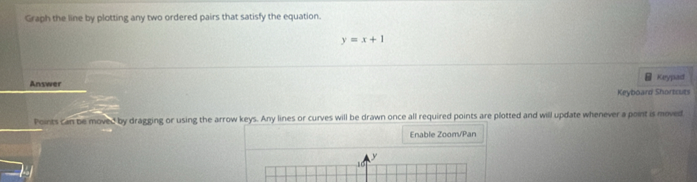 Graph the line by plotting any two ordered pairs that satisfy the equation.
y=x+1
= Keypad 
Answer 
Keyboard Shortcuts 
Points can be moved by dragging or using the arrow keys. Any lines or curves will be drawn once all required points are plotted and will update whenever a point is moved 
Enable Zoom/Pan
y
10