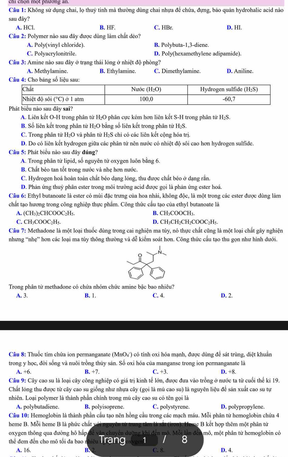 chi chọn một phương an.
Câu 1: Không sử dụng chai, lọ thuỷ tinh mà thường dùng chai nhựa đề chứa, đựng, bảo quản hydrohalic acid nào
sau đây?
A. HCl. B. HF. C. HBr. D. HI.
Câu 2: Polymer nào sau đây được dùng làm chất dẻo?
A. Poly(vinyl chloride). B. Polybuta-1,3-diene.
C. Polyacrylonitrile. D. Poly(hexamethylene adipamide).
Câu 3: Amine nào sau đây ở trạng thái lỏng ở nhiệt độ phòng?
A. Methylamine. B. Ethylamine. C. Dimethylamine. D. Aniline.
A. Liên kết O-H trong phân tử H_2O phân cực kém hơn liên kết S-H trong phân tử H₂S.
B. Số liên kết trong phân tử H₂O bằng số liên kết trong phân tử H_2S.
C. Trong phân tử H₂O và phân tử H₂S chỉ có các liên kết cộng hóa trị.
D. Do có liên kết hydrogen giữa các phân tử nên nước có nhiệt độ sôi cao hơn hydrogen sulfide.
Câu 5: Phát biểu nào sau đây đúng?
A. Trong phân từ lipid, số nguyên tử oxygen luôn bằng 6.
B. Chất béo tan tốt trong nước và nhẹ hơn nước.
C. Hydrogen hoá hoàn toàn chất béo dạng lỏng, thu được chất béo ở dạng rắn.
D. Phản ứng thuỷ phân ester trong môi trường acid được gọi là phản ứng ester hoá.
Câu 6: Ethyl butanoate là ester có mùi đặc trưng của hoa nhài, không độc, là một trong các ester được dùng làm
chất tạo hương trong công nghiệp thực phẩm. Công thức cẩu tạo của ethyl butanoate là
A. (CH₃)₂CHCOOC₂H5. B. CH_3COOO CH_3.
C. CH₃COOC₂H₅. D. CI H_3CH_2CH_2CO OC H
Câu 7: Methadone là một loại thuốc dùng trong cai nghiện ma túy, nó thực chất cũng là một loại chất gây nghiện
nhưng “nhẹ” hơn các loại ma túy thông thường và dễ kiểm soát hơn. Công thức cấu tạo thu gọn như hình dưới.
Trong phân tử methadone có chứa nhóm chức amine bậc bao nhiêu?
A. 3. B. 1. C. 4. D. 2.
Câu 8: Thuốc tím chứa ion permanganate ( (MnO_4^-) o có tính oxi hóa mạnh, được dùng để sát trùng, diệt khuẩn
trong y học, đời sống và nuôi trồng thủy sản. Số oxi hóa của manganse trong ion permanganate là
A. +6. B. +7. C. +3. D. +8.
Câu 9: Cây cao su là loại cây công nghiệp có giá trị kinh tế lớn, được đưa vào trồng ở nước ta từ cuối thế ki 19.
Chất lỏng thu được từ cây cao su giống như nhựa cây (gọi là mủ cao su) là nguyên liệu để sản xuất cao su tự
nhiên. Loại polymer là thành phần chính trong mủ cây cao su có tên gọi là
A. polybutadiene. B. polyisoprene. C. polystyrene. D. polypropylene.
Câu 10: Hemoglobin là thành phần cầu tạo nên hồng cầu trong các mạch máu. Mỗi phân tử hemoglobin chứa 4
heme B. Mỗi heme B là phức chất với nguyên tử trung tâm là sắt (iron). Heme B kết hợp thêm một phân tử
oxygen thông qua đường hô hấp để văn chuyển dưỡng khi đến mô. Mỗi lần đến mô, một phân từ hemoglobin có
thể đem đến cho mô tối đa bao nhiều ngc nh Coxygent 8
A. 16. B. C. 8. D. 4.