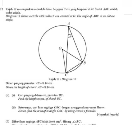 Rajah 12 menunjukkan sębuah bulatan berjejari 7 cm vang berpusat di O. Sudut AC adalah
sudut cak s .
Diagram 12 shows a circle with radius 7 ca centred at O. The angle of ABC is an obtuse
angle.
Rajah 12 / Diagram 12
Diberi panjang perentas AB=8.14cm.
Given the length of chord AB=8.14cm.
(σ) (i) Cari panjang dalam cm. perentas 8C .
Find the length in caa, of chord BC .
(ii) Seteruanya, cari luas segitiga ORC dengan menggunakan rumus Heron.
Hence, find the area of triangle OBC by using Heron's formula. [4 marksh /markz]
(6) Diberi luas segitiga 4BC ialah 20.95cm^2. Hitung ∠ ABC.