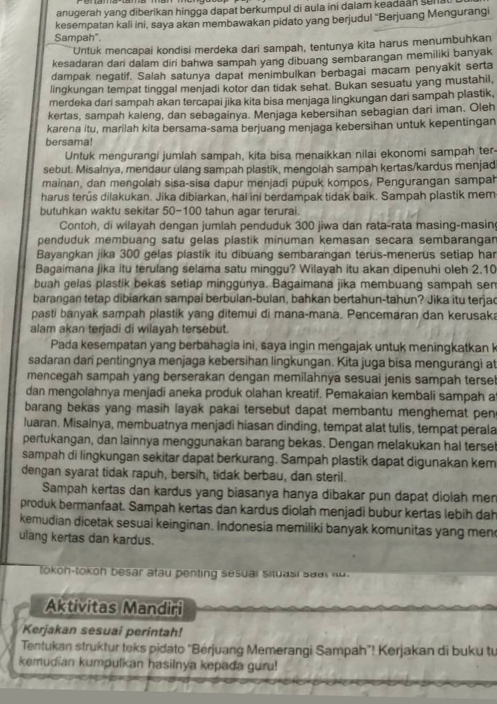 anugerah yang diberikan hingga dapat berkumpul di aula ini dalam keadaan senal
kesempatan kali ini, saya akan membawakan pidato yang berjudul “Berjuang Mengurangi
Sampah".
Untuk mencapai kondisi merdeka dari sampah, tentunya kita harus menumbuhkan
kesadaran dari dalam diri bahwa sampah yang dibuang sembarangan memiliki banyak
dampak negatif. Salah satunya dapat menimbulkan berbagai macam penyakit serta
lingkungan tempat tinggal menjadi kotor dan tidak sehat. Bukan sesuatu yang mustahil,
merdeka dari sampah akan tercapai jika kita bisa menjaga lingkungan dari sampah plastik,
kertas, sampah kaleng, dan sebagainya. Menjaga kebersihan sebagian dari iman. Oleh
karena itu, marilah kita bersama-sama berjuang menjaga kebersihan untuk kepentingan
bersama!
Untuk mengurangi jumlah sampah, kita bisa menaikkan nilai ekonomi sampah ter-
sebut. Misalnya, mendaur ulang sampah plastik, mengolah sampah kertas/kardus menjad
mainan, dan mengolah sisa-sisa dapur menjadi pupuk kompos. Pengurangan sampah
harus terus dilakukan. Jika dibiarkan, hal ini berdampak tidak baik. Sampah plastik mem
butuhkan waktu sekitar 50-100 tahun agar terurai.
Contoh, di wilayah dengan jumlah penduduk 300 jiwa dan rata-rata masing-masin
penduduk membuang satu gelas plastik minuman kemasan secara sembarangan
Bayangkan jika 300 gelas plastik itu dibuang sembarangan terus-menerus setiap har
Bagaimana jika itu terulang selama satu minggu? Wilayah itu akan dipenuhi oleh 2.10
buah gelas plastik bekas setiap minggunya. Bagaimana jika membuang sampah sen
barangan tetap dibiarkan sampai berbulan-bulan, bahkan bertahun-tahun? Jika itu terjac
pasti banyak sampah plastik yang ditemui di mana-mana. Pencemaran dan kerusaka
alam akan terjadi di wilayah tersebut.
Pada kesempatan yang berbahagia ini, saya ingin mengajak untuk meningkatkan k
sadaran dari pentingnya menjaga kebersihan lingkungan. Kita juga bisa mengurangi at
mencegah sampah yang berserakan dengan memilahnya sesuai jenis sampah terse!
dan mengolahnya menjadi aneka produk olahan kreatif. Pemakaian kembali sampah a
barang bekas yang masih layak pakai tersebut dapat membantu menghemat pen 
luaran. Misalnya, membuatnya menjadi hiasan dinding, tempat alat tulis, tempat perala
pertukangan, dan lainnya menggunakan barang bekas. Dengan melakukan hal tersel
sampah di lingkungan sekitar dapat berkurang. Sampah plastik dapat digunakan kem
dengan syarat tidak rapuh, bersih, tidak berbau, dan steril.
Sampah kertas dan kardus yang biasanya hanya dibakar pun dapat diolah men
produk bermanfaat. Sampah kertas dan kardus diolah menjadi bubur kertas lebih dah
kemudian dicetak sesuai keinginan. Indonesia memiliki banyak komunitas yang men
ulang kertas dan kardus.
tokoh-tokoh besar atau penting sesual shuasi sa a r    
Aktivitas Mandiri
Kerjakan sesuai perintah!
Tentukan struktur teks pidato “Bérjuang Memerangi Sampah”! Kerjakan di buku tu
kemudian kumpulkan hasilnya kepada guru!