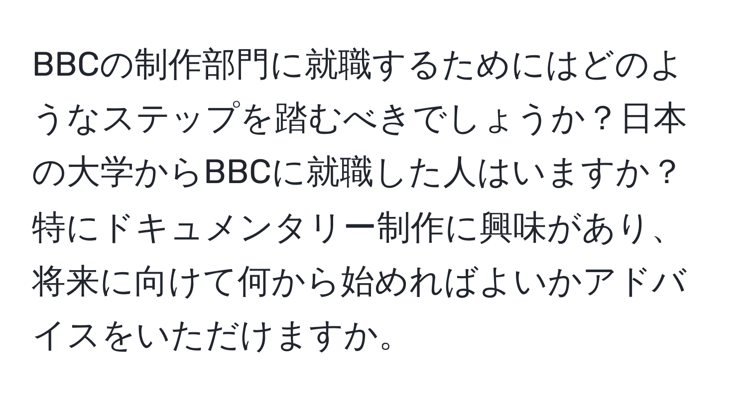 BBCの制作部門に就職するためにはどのようなステップを踏むべきでしょうか？日本の大学からBBCに就職した人はいますか？特にドキュメンタリー制作に興味があり、将来に向けて何から始めればよいかアドバイスをいただけますか。