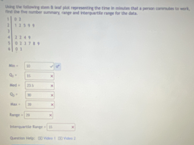 Using the following stem & leaf plot representing the time in minutes that a person commutes to work, 
find the five number summary, range and interquartile range for the data.
1 0 2
2 1 2 5 9 9
3
4 2 2 4 9
5 0 2 3 7 8 9
6 0 3
Min = 10 sigma^4
Q_1= 15 ×
Med= 23.5
Q_3= 30
Max = 39 ×
Range = 29
Interquartile Range = 15
Question Help: * Video 1 D Video 2