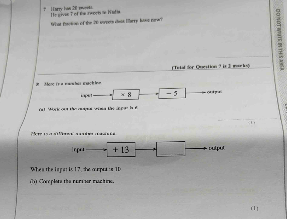 Harry has 20 sweets. 
He gives 7 of the sweets to Nadia. 
What fraction of the 20 sweets does Harry have now? 
(Total for Question 7 is 2 marks) 
8 Here is a number machine. 
input * 8 - 5 output 
(a) Work out the output when the input is 6
_ 
(1) 
Here is a different number machine. 
input + 13 output 
When the input is 17, the output is 10
(b) Complete the number machine. 
(1)