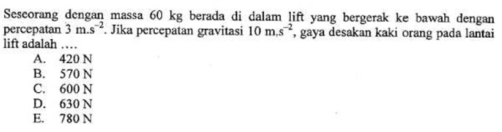 Sescorang dengan massa 60 kg berada di dalam lift yang bergerak ke bawah dengan
percepatan 3m.s^(-2). Jika percepatan gravitasi 10m, s^(-2) , gaya desakan kaki orang pada lantai
lift adalah …_
A. 420 N
B. 570 N
C. 600 N
D. 630 N
E. 780 N