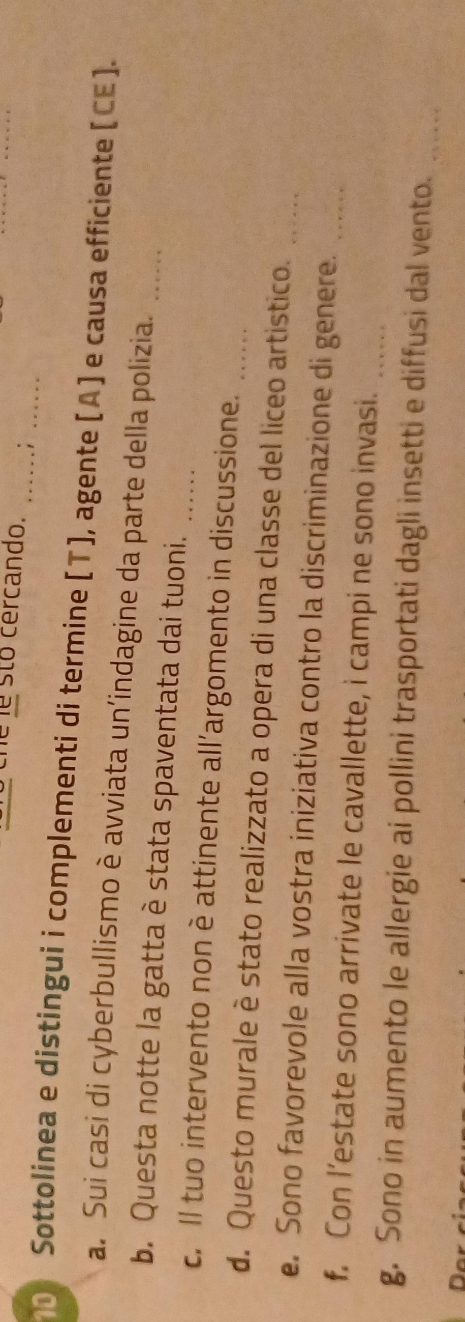 sto cercando. _.;_ 
Sottolinea e distingui i complementi di termine [T], agente [A] e causa efficiente [CE]. 
a. Sui casi di cyberbullismo è avviata un’indagine da parte della polizia._ 
b. Questa notte la gatta è stata spaventata dai tuoni. 
c. Il tuo intervento non è attinente all’argomento in discussione. 
d. Questo murale è stato realizzato a opera di una classe del liceo artistico. 
e. Sono favorevole alla vostra iniziativa contro la discriminazione di genere.__ 
f. Con l’estate sono arrivate le cavallette, i campi ne sono invasi._ 
g. Sono in aumento le allergie ai pollini trasportati dagli insetti e diffusi dal vento._