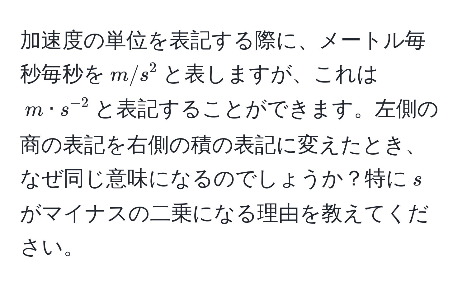 加速度の単位を表記する際に、メートル毎秒毎秒を$m/s^(2$と表しますが、これは$m · s^-2)$と表記することができます。左側の商の表記を右側の積の表記に変えたとき、なぜ同じ意味になるのでしょうか？特に$s$がマイナスの二乗になる理由を教えてください。