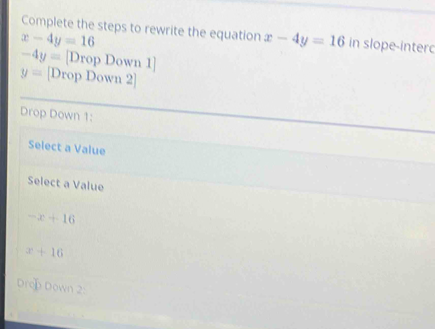 Complete the steps to rewrite the equation x-4y=16 in slope-intero
x-4y=16
-4y= [Drop Down 1]
y= [Drop Down 2]
Drop Down 1:
Select a Value
Select a Value
-x+16
x+16
Dro Down 2: