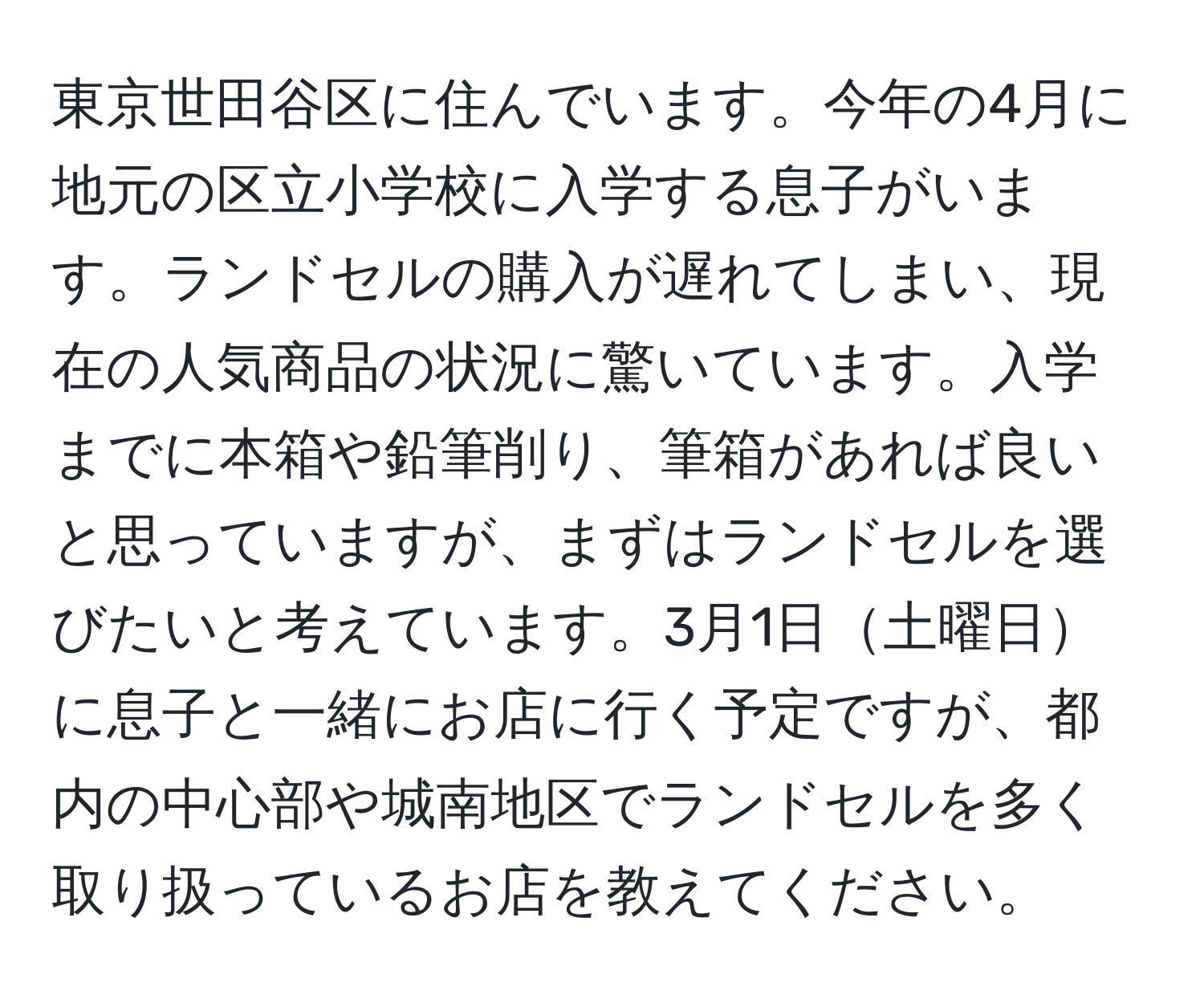 東京世田谷区に住んでいます。今年の4月に地元の区立小学校に入学する息子がいます。ランドセルの購入が遅れてしまい、現在の人気商品の状況に驚いています。入学までに本箱や鉛筆削り、筆箱があれば良いと思っていますが、まずはランドセルを選びたいと考えています。3月1日土曜日に息子と一緒にお店に行く予定ですが、都内の中心部や城南地区でランドセルを多く取り扱っているお店を教えてください。