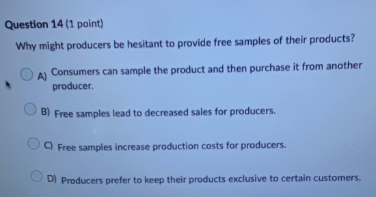 Why might producers be hesitant to provide free samples of their products?
A) Consumers can sample the product and then purchase it from another
producer.
B) Free samples lead to decreased sales for producers.
C) Free samples increase production costs for producers.
D) Producers prefer to keep their products exclusive to certain customers.