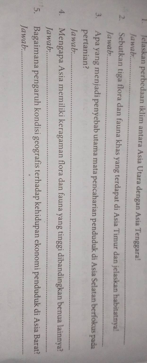 Jelaskan perbedaan iklim antara Asia Utara dengan Asia Tenggara! 
Jawab:_ 
2. Sebutkan tiga flora dan fauna khas yang terdapat di Asia Timur dan jelaskan habitatnya! 
Jawab:_ 
3. Apa yang menjadi penyebab utama mata pencaharian penduduk di Asia Selatan berfokus pada 
pertanian? 
Jawab:_ 
4. Mengapa Asia memiliki keragaman flora dan fauna yang tinggi dibandingkan benua lainnya? 
Jawab:_ 
5. Bagaímana pengaruh kondisi geografis terhadap kehidupan ekonomi penduduk di Asia Barat? 
Jawab:_