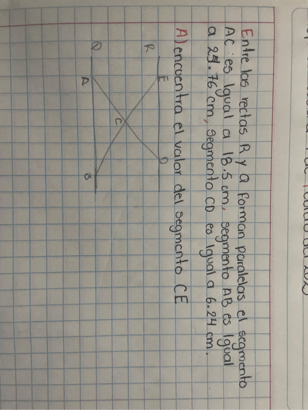 Enre las rectas Ry Q forman paralelas el segmento
AC es 1gual a 18. 5 cm, segmento AB es 1qual 
a 25. 46 cm, segmento CD ea (qual a 6. 2H cm. 
A) encoentra el valor dei segmento CE