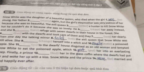 cận chuyên sâu ngữ pháp và bải tập tiếng Anh 4 tập 2
Chi Cy Chúa động từ trong ngoặc dùng dạng thi quả khí đơn
Snow White was the daughter of a beautiful queen, who died when the girl 1. (be)
young. Her father 2._ (marry) again, but the girt's stepmother was very jealous of her
because she was so beautiful. The evil queen 3.
but he couldn't do it because she was so lovely. He 4. (order) a hunter to kill Snow White
(chase) her away instead,
and she 5._ (take) refuge with seven dwarls in their house in the forest. She
_(Sive) with the dwarfs and took care of them and they 7. (love) her dearly.
Then one day the talking mirror 8._ (sel) the evil queen that Snow While was
tll alive. She 9._ (change) herself into a witch and 10. (make) a pelsoned
ople. She 11._ (90) to the dwarfs' house disguised as an old woman and tempted 
now White to eat the poisoned apple, which 12._ put) her into an evertasting
ep. Finally, a prince 13._ (find) her in the glass coffin where the dwarls had put
r and woke her up with a kiss. Snow,White and the prince 14.__ (be) marred and
d happily ever after.
Tộộ Chía động từ các câu sau ở thi hiện tại đơn hoặc quá khứ đơn