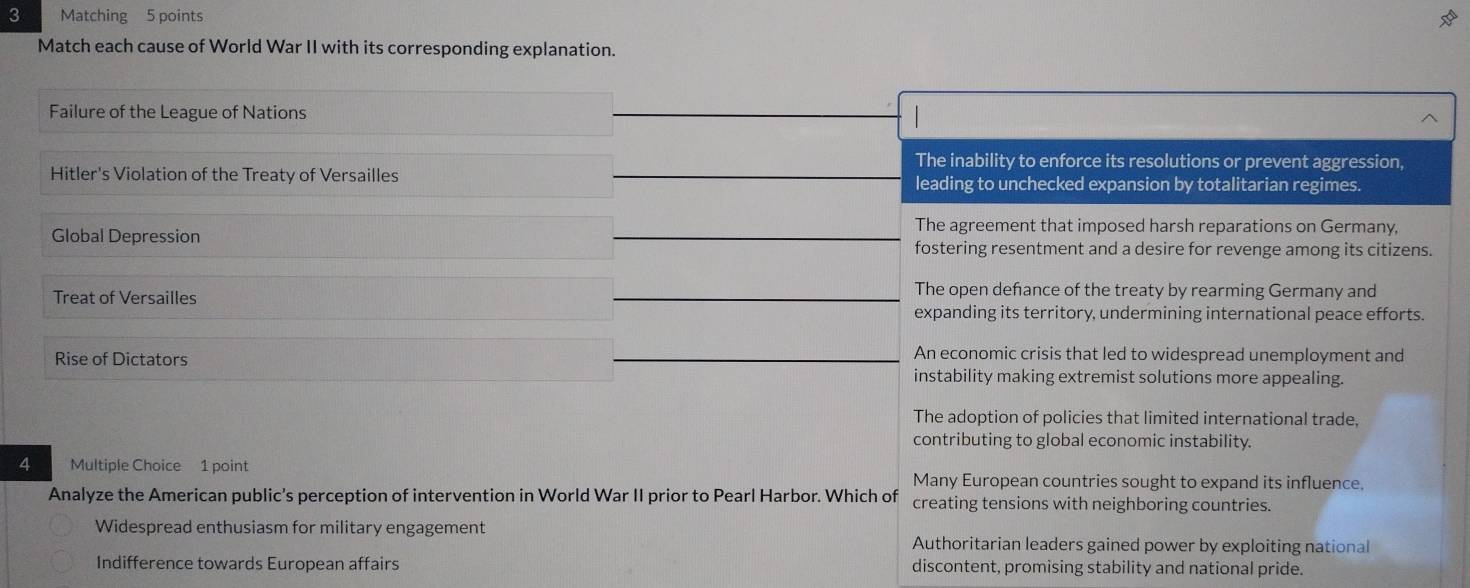 Matching 5 points
Match each cause of World War II with its corresponding explanation.
Failure of the League of Nations
The inability to enforce its resolutions or prevent aggression,
Hitler's Violation of the Treaty of Versailles leading to unchecked expansion by totalitarian regimes.
The agreement that imposed harsh reparations on Germany,
Global Depression fostering resentment and a desire for revenge among its citizens.
Treat of Versailles
The open defance of the treaty by rearming Germany and
expanding its territory, undermining international peace efforts.
An economic crisis that led to widespread unemployment and
Rise of Dictators instability making extremist solutions more appealing.
The adoption of policies that limited international trade,
contributing to global economic instability.
4 Multiple Choice 1 point Many European countries sought to expand its influence.
Analyze the American public's perception of intervention in World War II prior to Pearl Harbor. Which of creating tensions with neighboring countries.
Widespread enthusiasm for military engagement Authoritarian leaders gained power by exploiting national
Indifference towards European affairs discontent, promising stability and national pride.