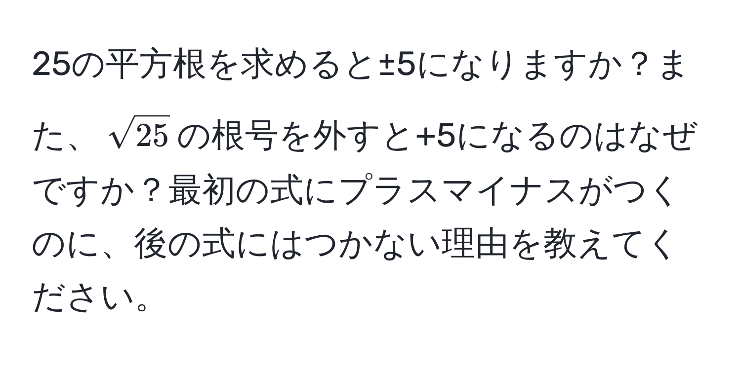 25の平方根を求めると±5になりますか？また、$sqrt(25)$の根号を外すと+5になるのはなぜですか？最初の式にプラスマイナスがつくのに、後の式にはつかない理由を教えてください。