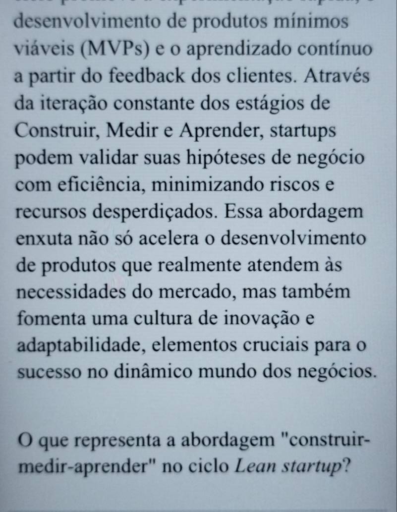 desenvolvimento de produtos mínimos 
viáveis (MVPs) e o aprendizado contínuo 
a partir do feedback dos clientes. Através 
da iteração constante dos estágios de 
Construir, Medir e Aprender, startups 
podem validar suas hipóteses de negócio 
com eficiência, minimizando riscos e 
recursos desperdiçados. Essa abordagem 
enxuta não só acelera o desenvolvimento 
de produtos que realmente atendem às 
necessidades do mercado, mas também 
fomenta uma cultura de inovação e 
adaptabilidade, elementos cruciais para o 
sucesso no dinâmico mundo dos negócios. 
O que representa a abordagem "construir- 
medir-aprender" no ciclo Lean startup?