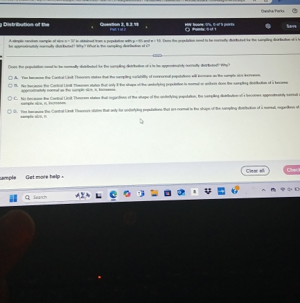 Daiathia Parks
Distribution of the Question 2, 8.2.18 Pac s o ? HW Spore: 0%, 0 of 9 points ' Poiniac 0 oº 1 Save
A simple random sample of sire
be appreximately normally distributed? Why? What is the sampling disribution of i? d . Does the population need to be normully distributed for the sampling disuribution o x t
Does the population need to be nonally distributed for the sampling distribution of i to be approxinately normally distributed? Why?
A. Yes because the Contral Limit Theoosm states that the sumpling variability of nonnornal populations will increase as the sample sive increause.
1. No because the Contral Limit Theerem states that only if the stape of the underlying population is normal or meiforrs doee the sumpling detribution of a became
approximately nommal as the sample size, n, incremes.
C. No because the Central Limit Theorem states that regardless of the shape of the underying population, the sampling distribution of x becomes approtmately weal
sample sire, n. increases
D. Yee becanse the Contral Limit Theorors states that only for underlying populations that are normal i the shape of the sampling distribolies of x normal, regardless of
eample size, n
rample Get more help . Clear all Chec
Search